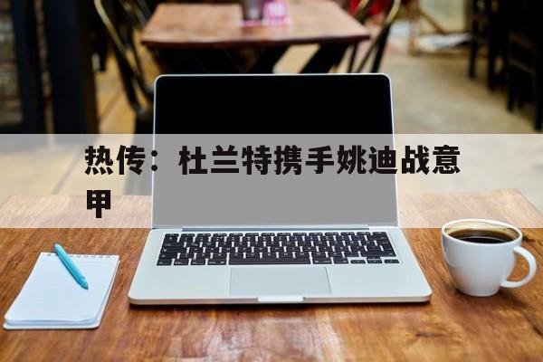 热传：杜兰特携手姚迪战意甲(曝乌度卡是引进杜兰特的坚定支持者)