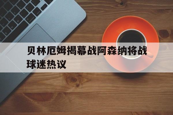 贝林厄姆揭幕战阿森纳将战球迷热议(贝林厄姆足球比赛视频)|DB彩票APP下载
