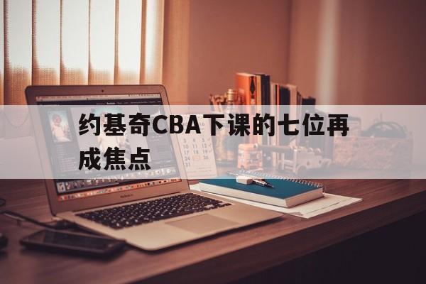 约基奇CBA下课的七位再成焦点(约基奇cba下课的七位再成焦点球员是谁)